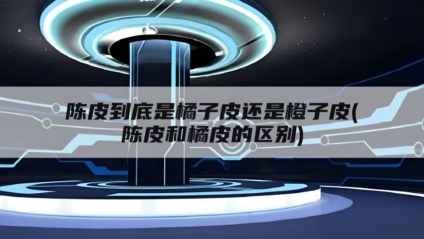 陈皮到底是橘子皮还是橙子皮(陈皮和橘皮的区别)