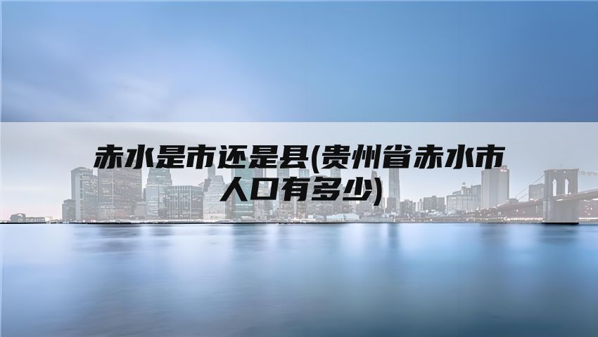 赤水是市还是县(贵州省赤水市人口有多少)