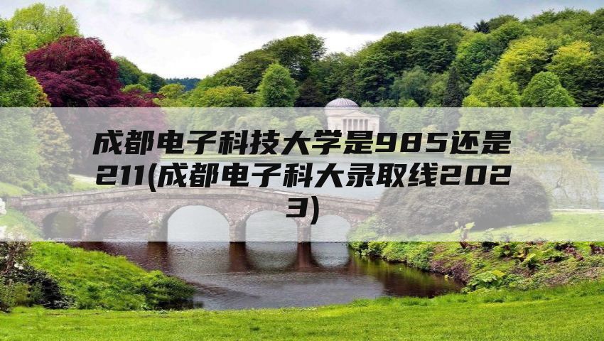 成都电子科技大学是985还是211(成都电子科大录取线2023)