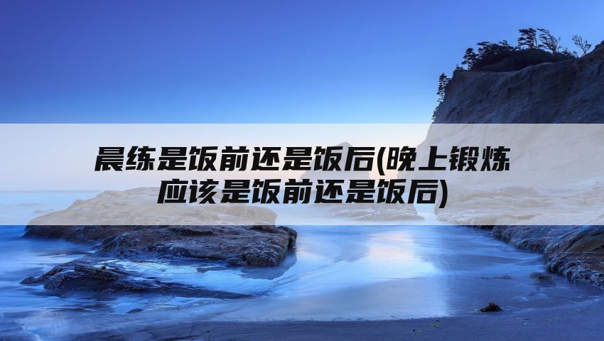 晨练是饭前还是饭后(晚上锻炼应该是饭前还是饭后)