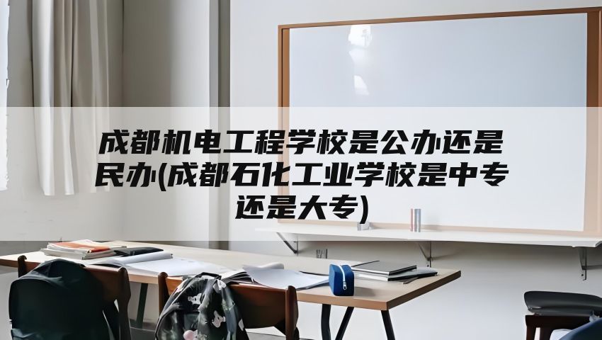 成都机电工程学校是公办还是民办(成都石化工业学校是中专还是大专)