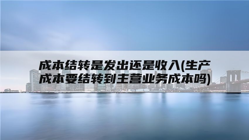 成本结转是发出还是收入(生产成本要结转到主营业务成本吗)