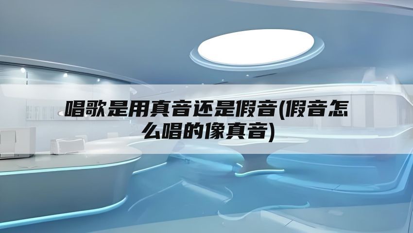 唱歌是用真音还是假音(假音怎么唱的像真音)