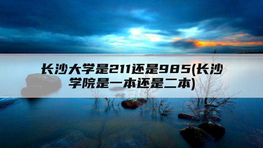 长沙大学是211还是985(长沙学院是一本还是二本)