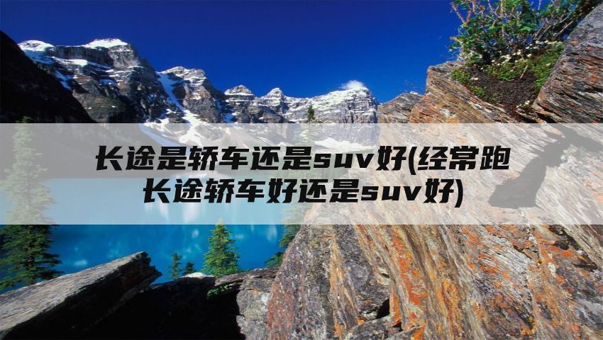 长途是轿车还是suv好(经常跑长途轿车好还是suv好)