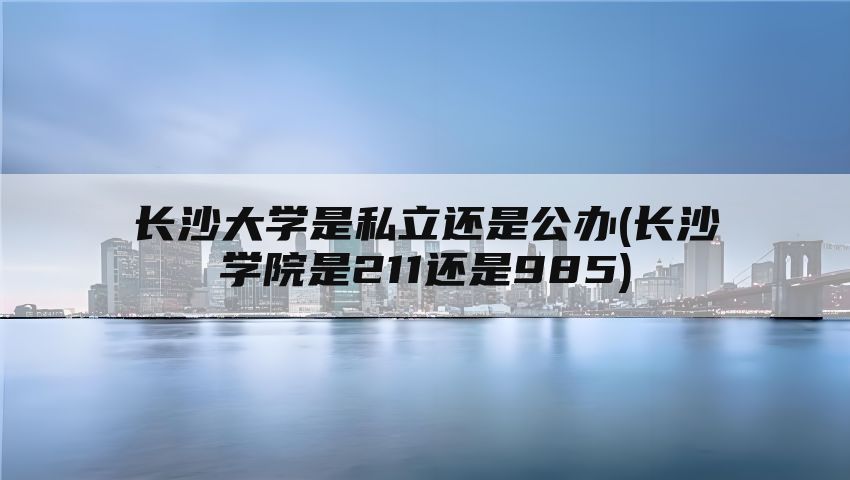 长沙大学是私立还是公办(长沙学院是211还是985)