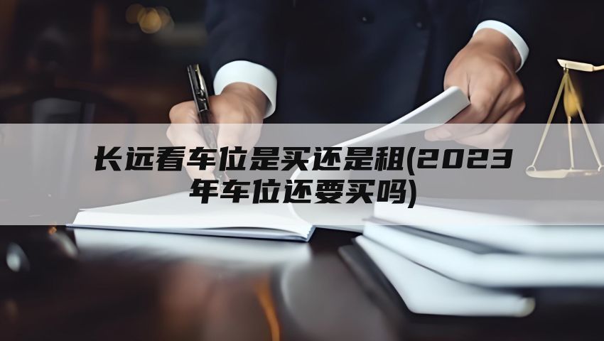 长远看车位是买还是租(2023年车位还要买吗)