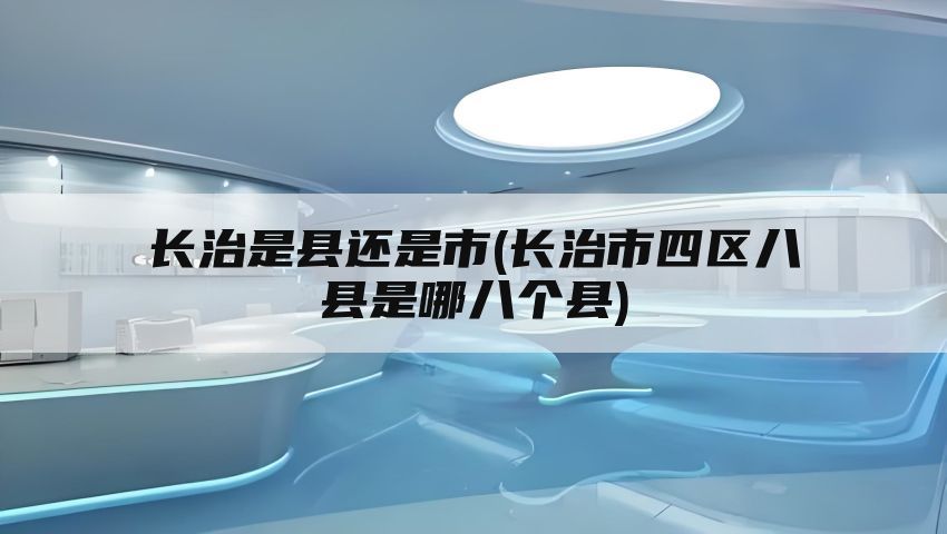 长治是县还是市(长治市四区八县是哪八个县)