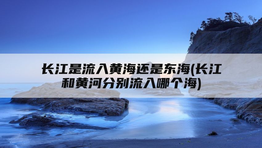 长江是流入黄海还是东海(长江和黄河分别流入哪个海)